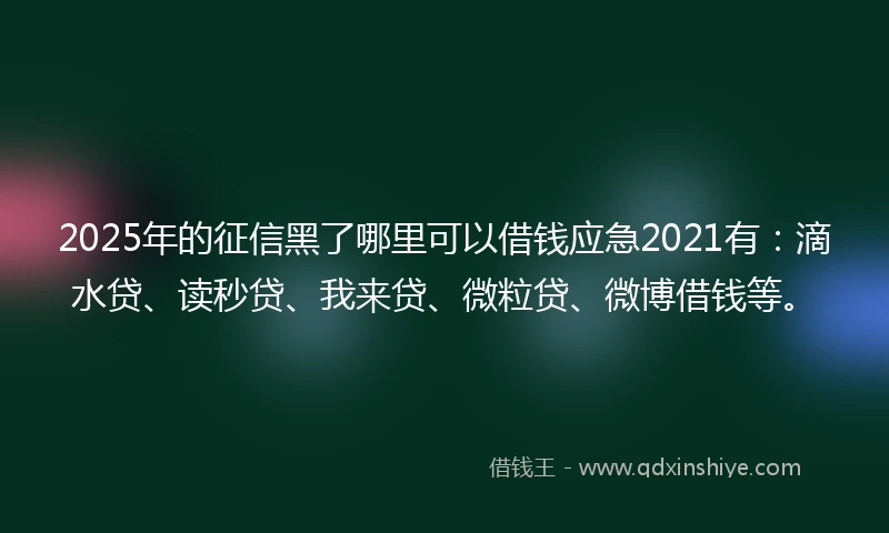 2025年的征信黑了哪里可以借钱应急2021有：滴水贷、读秒贷、我来贷、微粒贷、微博借钱等。