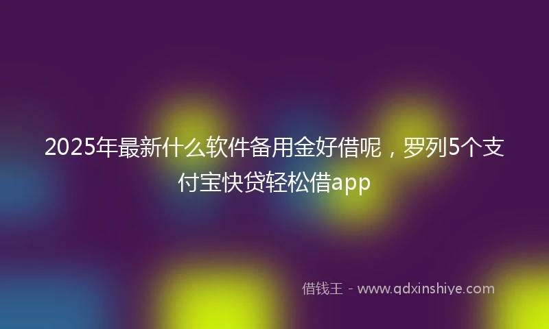 2025年最新什么软件备用金好借呢，罗列5个支付宝快贷轻松借app