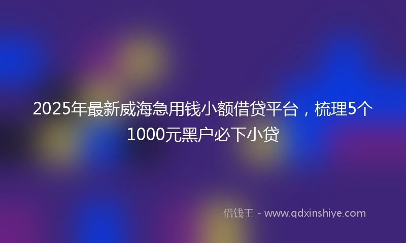 2025年最新威海急用钱小额借贷平台，梳理5个1000元黑户必下小贷