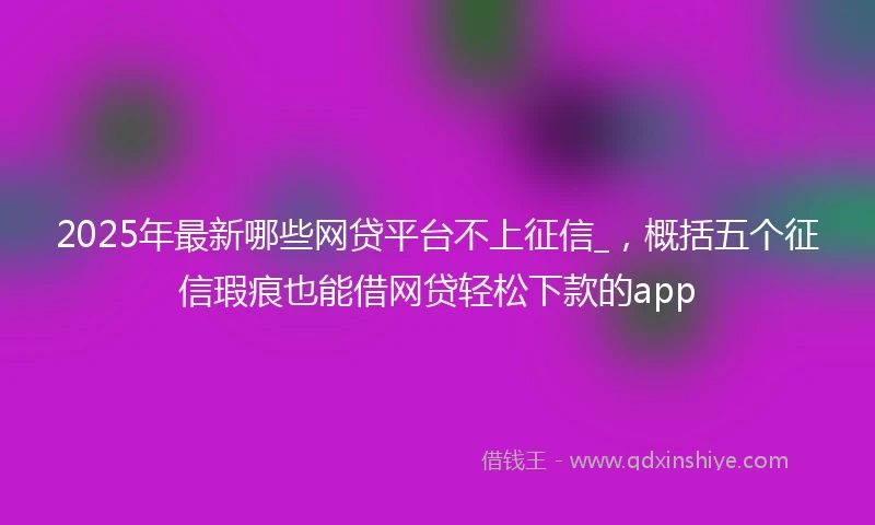 2025年最新哪些网贷平台不上征信_，概括五个征信瑕疵也能借网贷轻松下款的app