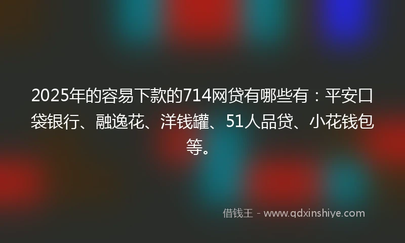 2025年的容易下款的714网贷有哪些有：平安口袋银行、融逸花、洋钱罐、51人品贷、小花钱包等。