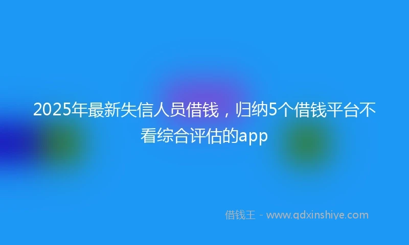 2025年最新失信人员借钱，归纳5个借钱平台不看综合评估的app