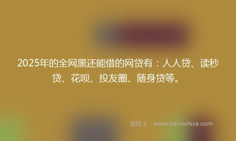 2025年的全网黑还能借的网贷有：人人贷、读秒贷、花呗、投友圈、随身贷等。