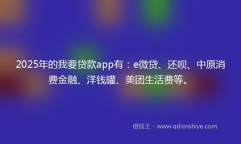 2025年的我要贷款app有：e微贷、还呗、中原消费金融、洋钱罐、美团生活费等。