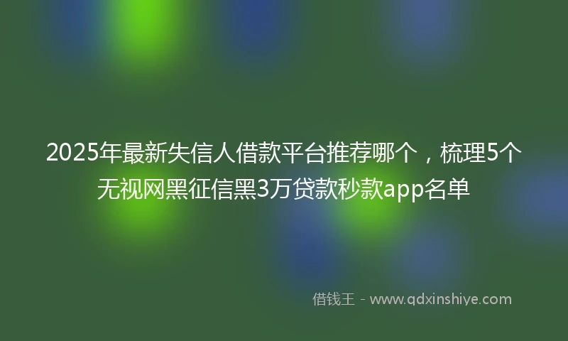 2025年最新失信人借款平台推荐哪个，梳理5个无视网黑征信黑3万贷款秒款app名单