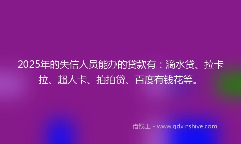 2025年的失信人员能办的贷款有：滴水贷、拉卡拉、超人卡、拍拍贷、百度有钱花等。