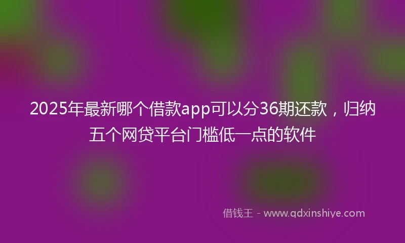 2025年最新哪个借款app可以分36期还款，归纳五个网贷平台门槛低一点的软件