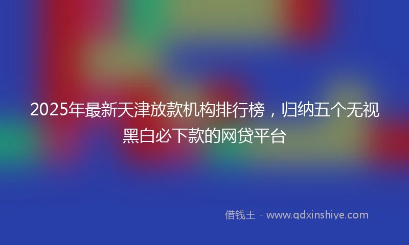 2025年最新天津放款机构排行榜，归纳五个无视黑白必下款的网贷平台