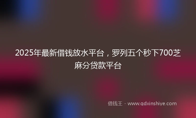2025年最新借钱放水平台，罗列五个秒下700芝麻分贷款平台