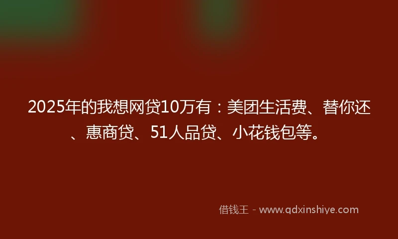 2025年的我想网贷10万有：美团生活费、替你还、惠商贷、51人品贷、小花钱包等。