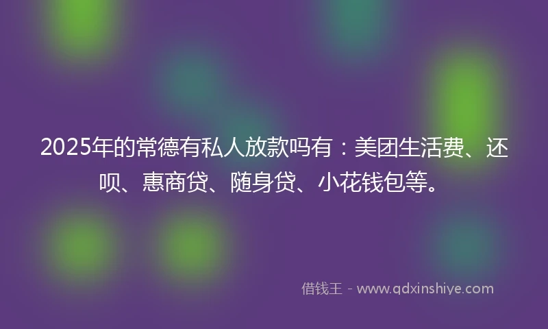 2025年的常德有私人放款吗有：美团生活费、还呗、惠商贷、随身贷、小花钱包等。