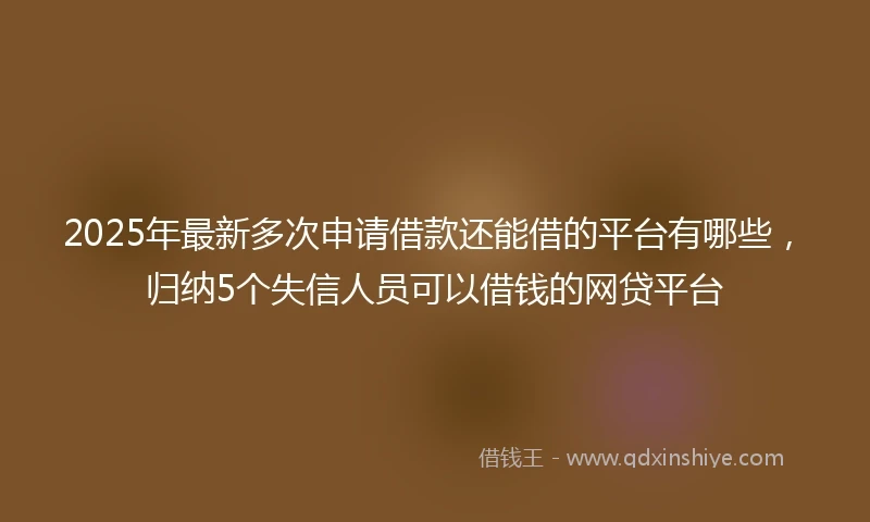 2025年最新多次申请借款还能借的平台有哪些，归纳5个失信人员可以借钱的网贷平台
