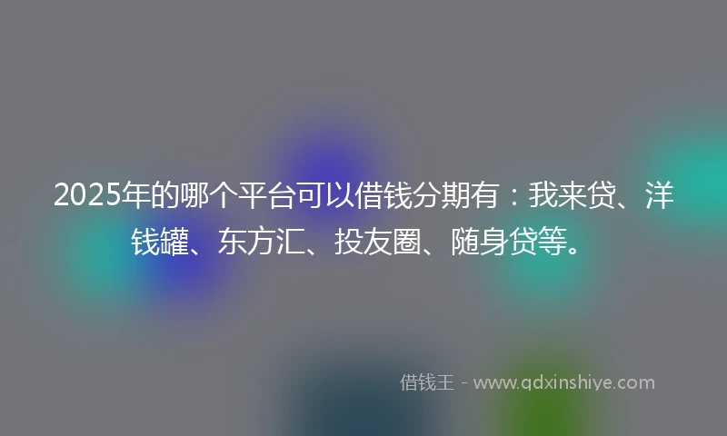 2025年的哪个平台可以借钱分期有：我来贷、洋钱罐、东方汇、投友圈、随身贷等。