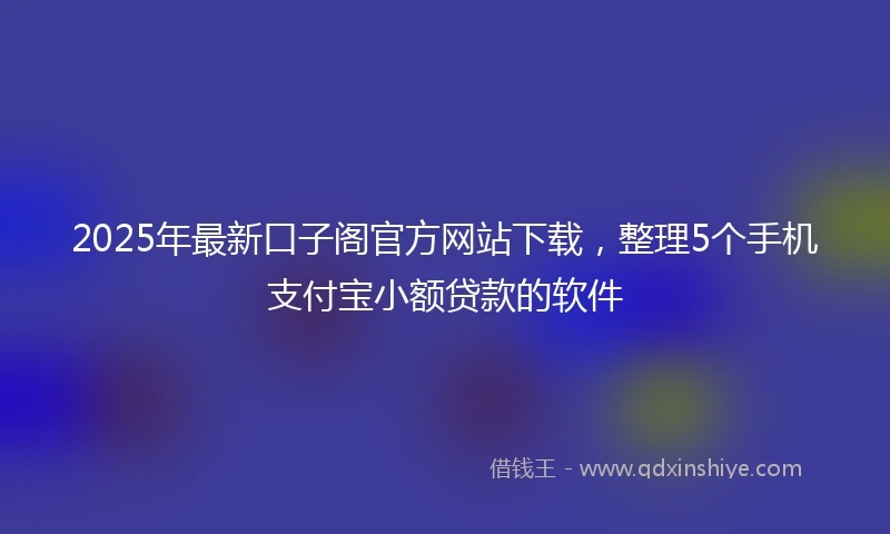 2025年最新口子阁官方网站下载，整理5个手机支付宝小额贷款的软件