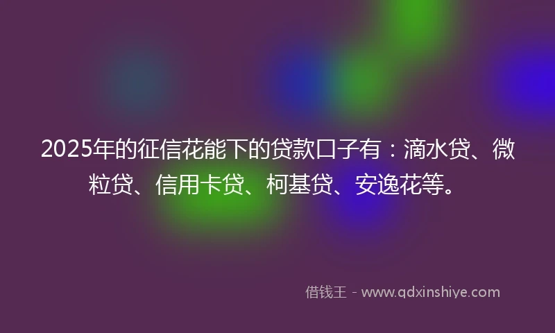 2025年的征信花能下的贷款口子有：滴水贷、微粒贷、信用卡贷、柯基贷、安逸花等。