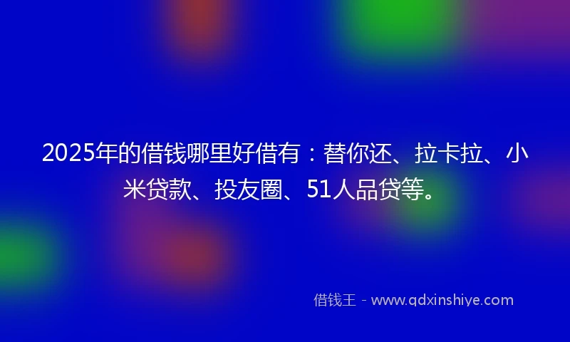 2025年的借钱哪里好借有：替你还、拉卡拉、小米贷款、投友圈、51人品贷等。