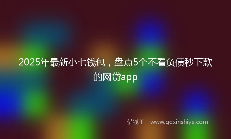 2025年最新小七钱包，盘点5个不看负债秒下款的网贷app