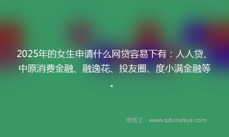 2025年的女生申请什么网贷容易下有：人人贷、中原消费金融、融逸花、投友圈、度小满金融等。