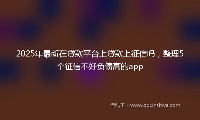 2025年最新在贷款平台上贷款上征信吗，整理5个征信不好负债高的app