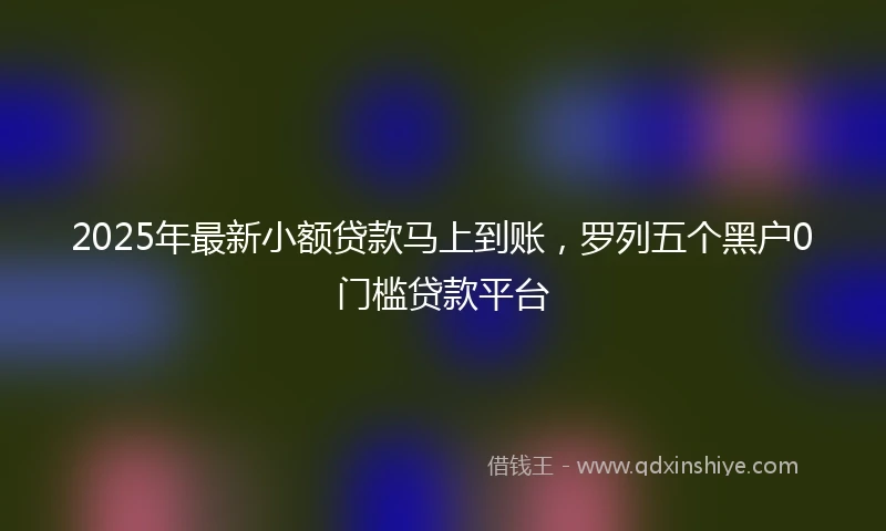 2025年最新小额贷款马上到账，罗列五个黑户0门槛贷款平台