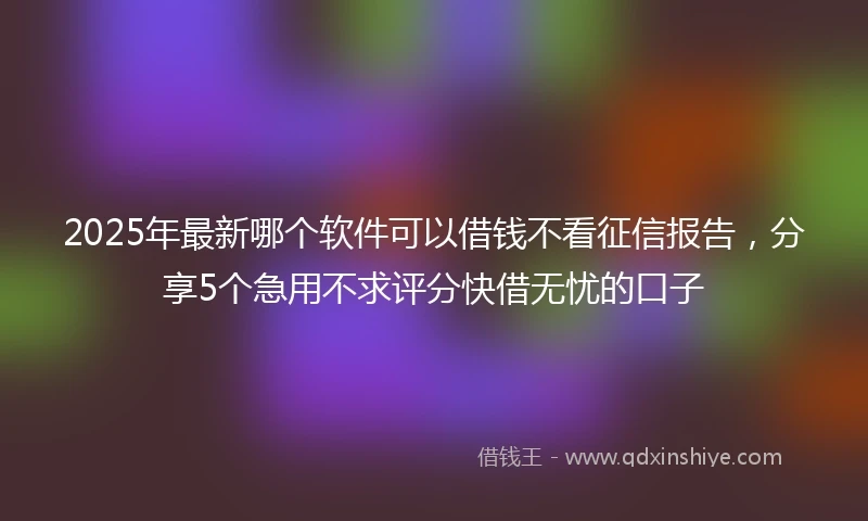 2025年最新哪个软件可以借钱不看征信报告，分享5个急用不求评分快借无忧的口子