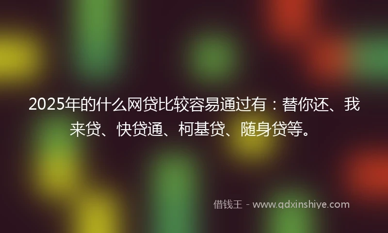 2025年的什么网贷比较容易通过有：替你还、我来贷、快贷通、柯基贷、随身贷等。