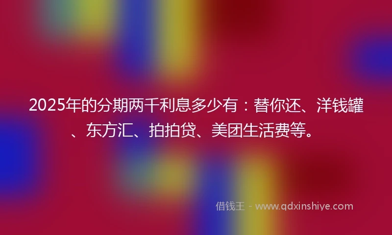 2025年的分期两千利息多少有：替你还、洋钱罐、东方汇、拍拍贷、美团生活费等。