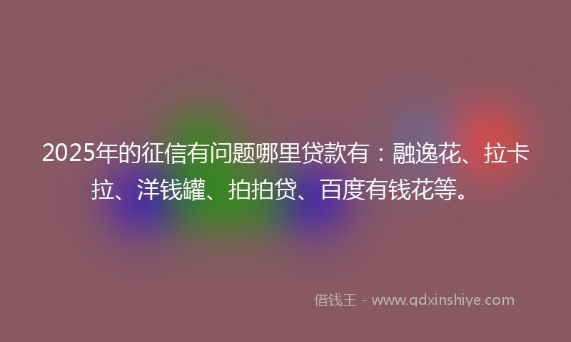 2025年的征信有问题哪里贷款有：融逸花、拉卡拉、洋钱罐、拍拍贷、百度有钱花等。