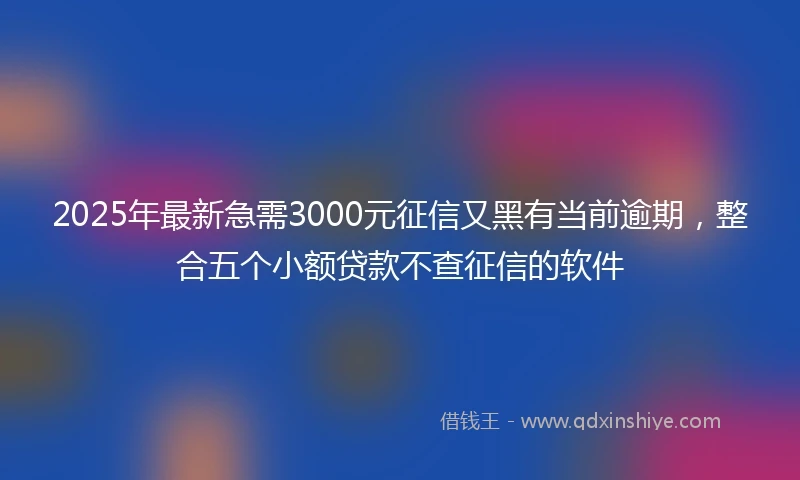 2025年最新急需3000元征信又黑有当前逾期，整合五个小额贷款不查征信的软件