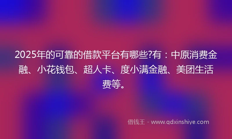 2025年的可靠的借款平台有哪些?有：中原消费金融、小花钱包、超人卡、度小满金融、美团生活费等。
