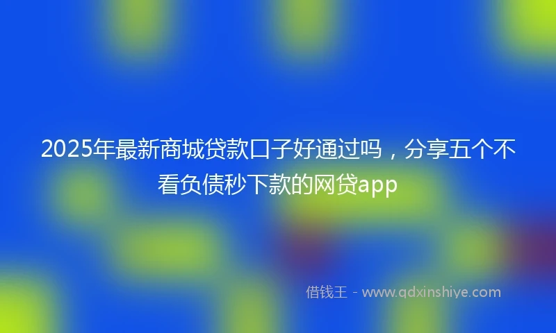 2025年最新商城贷款口子好通过吗，分享五个不看负债秒下款的网贷app