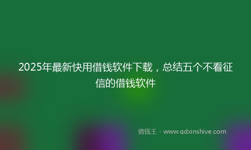 2025年最新快用借钱软件下载，总结五个不看征信的借钱软件