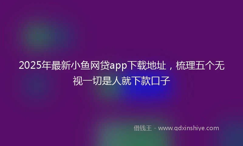 2025年最新小鱼网贷app下载地址，梳理五个无视一切是人就下款口子