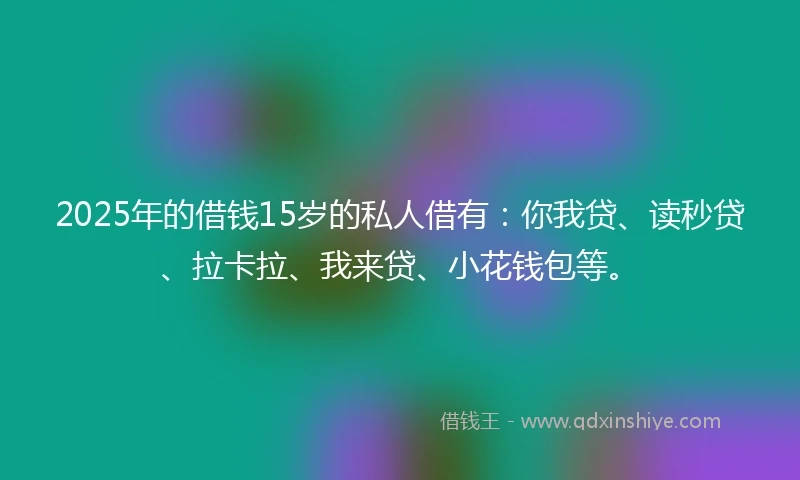 2025年的借钱15岁的私人借有：你我贷、读秒贷、拉卡拉、我来贷、小花钱包等。
