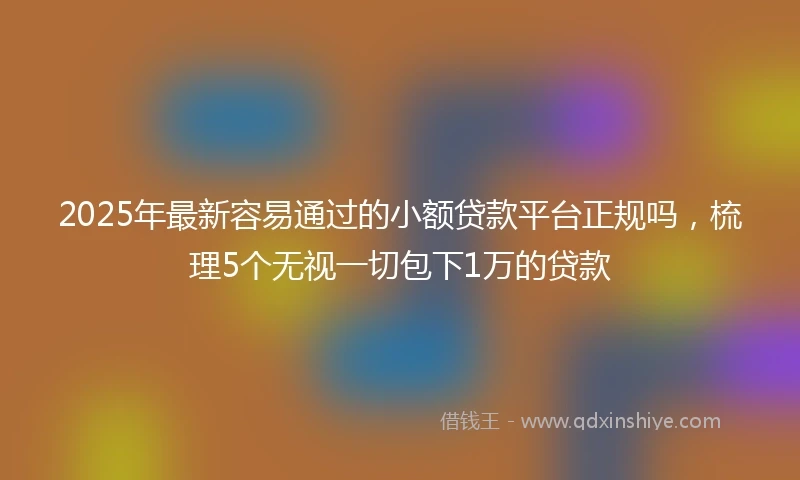 2025年最新容易通过的小额贷款平台正规吗，梳理5个无视一切包下1万的贷款