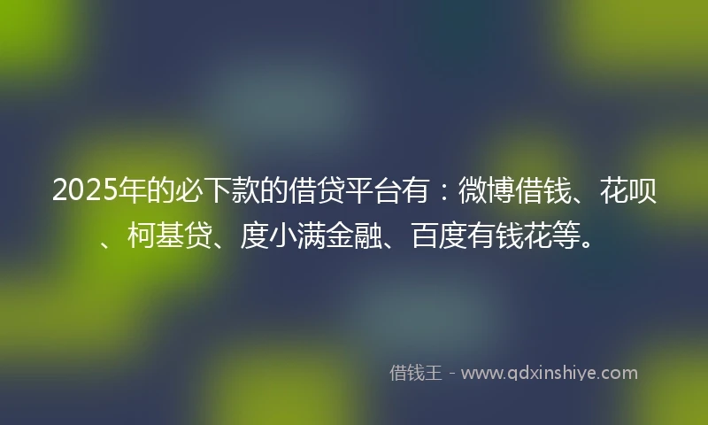 2025年的必下款的借贷平台有：微博借钱、花呗、柯基贷、度小满金融、百度有钱花等。