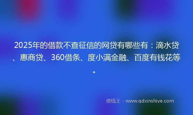 2025年的借款不查征信的网贷有哪些有：滴水贷、惠商贷、360借条、度小满金融、百度有钱花等。