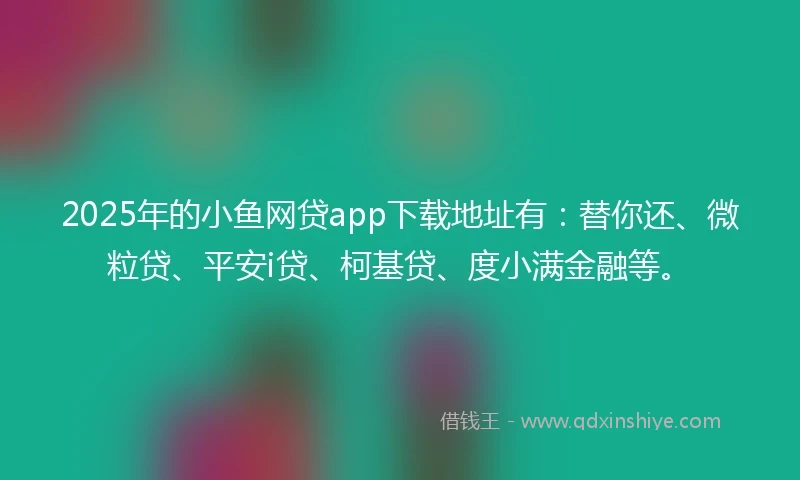 2025年的小鱼网贷app下载地址有：替你还、微粒贷、平安i贷、柯基贷、度小满金融等。