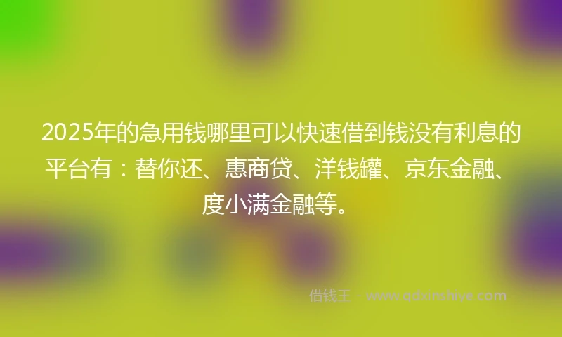 2025年的急用钱哪里可以快速借到钱没有利息的平台有：替你还、惠商贷、洋钱罐、京东金融、度小满金融等。