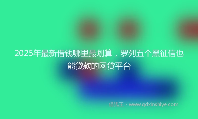 2025年最新借钱哪里最划算，罗列五个黑征信也能贷款的网贷平台
