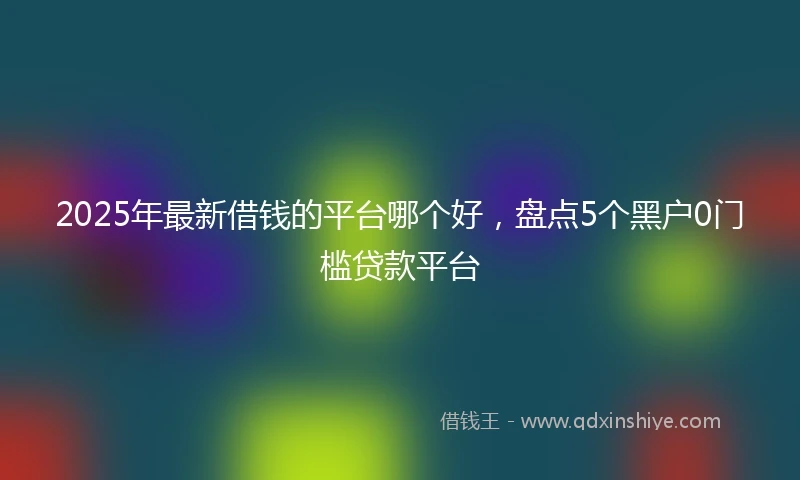 2025年最新借钱的平台哪个好，盘点5个黑户0门槛贷款平台