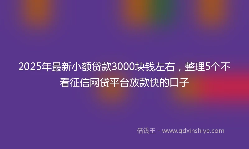 2025年最新小额贷款3000块钱左右，整理5个不看征信网贷平台放款快的口子