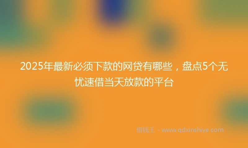 2025年最新必须下款的网贷有哪些，盘点5个无忧速借当天放款的平台