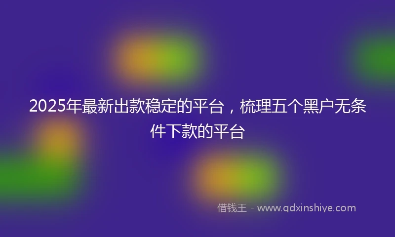 2025年最新出款稳定的平台，梳理五个黑户无条件下款的平台