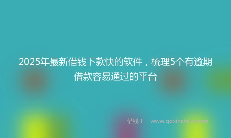 2025年最新借钱下款快的软件，梳理5个有逾期借款容易通过的平台
