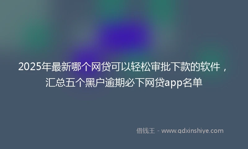 2025年最新哪个网贷可以轻松审批下款的软件，汇总五个黑户逾期必下网贷app名单