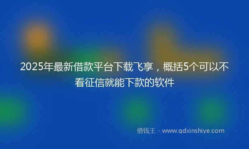 2025年最新借款平台下载飞享，概括5个可以不看征信就能下款的软件