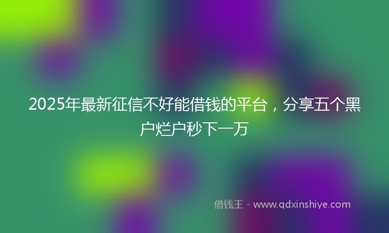 2025年最新征信不好能借钱的平台，分享五个黑户烂户秒下一万