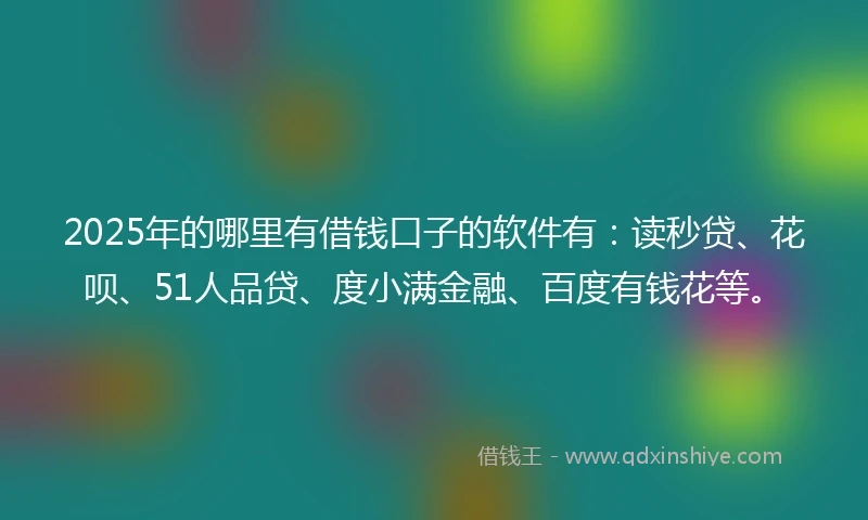 2025年的哪里有借钱口子的软件有：读秒贷、花呗、51人品贷、度小满金融、百度有钱花等。