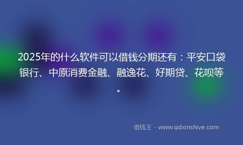 2025年的什么软件可以借钱分期还有：平安口袋银行、中原消费金融、融逸花、好期贷、花呗等。